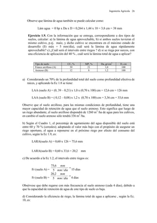 Ingeniería Agrícola 26
Observe que lámina de agua también se puede calcular como:
Lám agua =  bp x Da x D = 0,264 x 1,44 x 10 = 3,8 cm = 38 mm
Ejercicio 1.9. Con la información que se entrega, correspondiente a dos tipos de
suelos, calcular: a) la lámina de agua aprovechable, b) si ambos suelos tuvieran el
mismo cultivo, p.ej. maíz, y dicho cultivo se encontrara en el máximo estado de
desarrollo (Et máx = 5 mm/día), cuál será la lámina de agua rápidamente
aprovechable? c) ¿Cuál será el intervalo entre riegos ? d) si se riega por surcos, con
una eficiencia de aplicación del 40 % , cuál será la lámina total de agua a aplicar?
Tipo de suelo CC, % MP, % Da, gr/cm3
D, cm
Franco arcilloso (A) 39 21 1,0 100
Arenoso (B) 12 8 1,2 100
a) Considerando un 70% de la profundidad total del suelo como profundidad efectiva de
raíces, y aplicando la Ec 1.8 se tiene:
LAA (suelo A) = (0, 39 – 0,21) x 1,0 x (0,70 x 100) cm = 12,6 cm = 126 mm
LAA (suelo B) = ( 0,12 – 0,08) x 1,2 x (0,70 x 100) cm = 3,36 cm = 33,6 mm
Observe que el suelo arcilloso, para las mismas condiciones de profundidad, tiene una
mayor capacidad de retención de agua que el suelo arenoso. Esto significa que luego de
un riego abundante, el suelo arcilloso dispondrá de 1260 m3
/ha de agua para los cultivos,
en cambio el suelo arenoso sólo tendrá 336 m3
/ha.
b) Según el Cuadro 1, el porcentaje de agotamiento del agua disponible del suelo está
entre 60 y 70 % (cereales); adoptando el valor más bajo con el propósito de asegurar un
riego oportuno, el agua a reponerse en el próximo riego por efecto del consumo del
cultivo, según la Ec 1.9, es:
LARA(suelo A) = 0,60 x 126 = 75,6 mm
LARA(suelo B) = 0,60 x 33,6 = 20,2 mm
c) De acuerdo a la Ec 1.2, el intervalo entre riegos es:
Fr (suelo A) =

díamm
mm
/5
6,75
15 días
Fr (suelo B) =

díamm
mm
/5
2,20
4 días
Obsérvese que debe regarse con más frecuencia al suelo arenoso (cada 4 días), debido a
que la capacidad de retención de agua de este tipo de suelo es baja.
d) Considerando la eficiencia de riego, la lámina total de agua a aplicarse , según la Ec.
10, es:
 