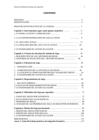 Diseño de Métodos de Riego por Superficie 3
CONTENIDO
PRÓLOGO ……………………………………………………………………… ... 5
PRESENTACIÓN ………………………………………………………………… 6
PROCESO INVESTIGATIVO DE LA UNIDAD ……………………………… .. 7
Capítulo 1: Interrelaciones agua–suelo–planta–atmósfera ……… ………. 8
1. CUÁNDO, CUÁNTO Y CÓMO REGAR? ………… .. 8
2. LA EVAPOTRANSPIRACIÓN DE LOS CULTIVOS ………..... 9
3. EL AGUA DEL SUELO ……………………………………………………… 11
4. LA INFILTRACION DEL AGUA EN EL SUELO ………………………… 24
5. CUESTIONARIO DE AUTOEVALUACIÓN ………………………………. 26
Capítulo 2: Criterios de selección del método de riego ..................................... . 34
1. DESCRIPCCIÓN DE LOS MÉTODOS DE RIEGO ……………….. .. 34
2. CRITERIOS DE SELECCIÓN DEL MÉTODO DE RIEGO ……………… 40
Capítulo 3: Eficiencia de riego ……………………………………………….. . 46
1. INTRODUCCIÓN …………………………………………………………. . 46
2. COMPONENTES DE LA EFICIENCIA DE RIEGO …………………… . 46
3. LA EFICIENCIA COMO PARÁMETRO DE CALIDAD DEL RIEGO …. .. 55
4. CUESTIONARIO DE AUTOEVALUACIÓN …………………………….. . 63
Capítulo 4: Requerimientos de riego ………………………………………..... 64
1. BALANCE HÍDRICO …………………………………………………….. …. 64
2. CÁLCULO DE REQUERIMIENTOS DE RIEGO ………………………… ... 68
3. CUESTIONARIO DE AUTOEVALUACIÓN ………………………………. 71
Capítulo 5: Hidráulica del riego por superficie …………………………………. 72
1. FASES DEL RIEGO POR SUPERFICIE ……………………………………….. 72
2. ECUACIONES DEL FLUJO BÁSICAS ………………………………………… 74
3. PERÍODOS DE RIEGO …………………………………………………………. 80
4. ANÁLISIS DE LAS PÉRDIDAS DE AGUA EN RIEGO POR SUPERFICIE .. 83
Capítulo 6: Diseño del riego gravitacional ………………………………………. 90
1. DISEÑO DEL RIEGO POR SURCOS ………………………………………….. 90
2. DISEÑO DEL RIEGO POR MELGAS ……………………………………… ….106
3. CUESTIONARIO DE AUTOEVALUACIÓN …………………………………. 113
BIBLIOGRAFIA ………………………………………………………………… … 115
Anexo 1. Guía del trabajo práctico, investigación formativa ……………….. ….117
 