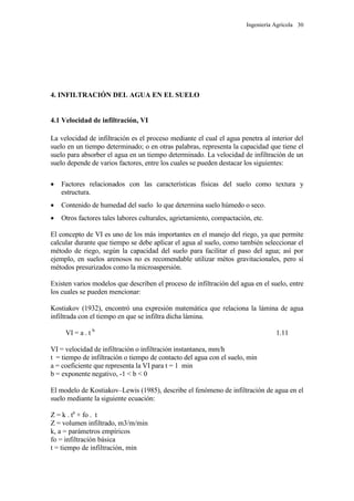 Ingeniería Agrícola 30
4. INFILTRACIÓN DEL AGUA EN EL SUELO
4.1 Velocidad de infiltración, VI
La velocidad de infiltración es el proceso mediante el cual el agua penetra al interior del
suelo en un tiempo determinado; o en otras palabras, representa la capacidad que tiene el
suelo para absorber el agua en un tiempo determinado. La velocidad de infiltración de un
suelo depende de varios factores, entre los cuales se pueden destacar los siguientes:
 Factores relacionados con las características físicas del suelo como textura y
estructura.
 Contenido de humedad del suelo lo que determina suelo húmedo o seco.
 Otros factores tales labores culturales, agrietamiento, compactación, etc.
El concepto de VI es uno de los más importantes en el manejo del riego, ya que permite
calcular durante que tiempo se debe aplicar el agua al suelo, como también seleccionar el
método de riego, según la capacidad del suelo para facilitar el paso del agua; así por
ejemplo, en suelos arenosos no es recomendable utilizar métos gravitacionales, pero sí
métodos presurizados como la microaspersión.
Existen varios modelos que describen el proceso de infiltración del agua en el suelo, entre
los cuales se pueden mencionar:
Kostiakov (1932), encontró una expresión matemática que relaciona la lámina de agua
infiltrada con el tiempo en que se infiltra dicha lámina.
VI = a . t b
1.11
VI = velocidad de infiltración o infiltración instantanea, mm/h
t = tiempo de infiltración o tiempo de contacto del agua con el suelo, min
a = coeficiente que representa la VI para t = 1 min
b = exponente negativo, -1 < b < 0
El modelo de Kostiakov–Lewis (1985), describe el fenómeno de infiltración de agua en el
suelo mediante la siguiente ecuación:
Z = k . ta
+ fo . t
Z = volumen infiltrado, m3/m/min
k, a = parámetros empíricos
fo = infiltración básica
t = tiempo de infiltración, min
 