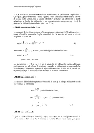 Diseño de Métodos de Riego por Superficie 31
El SCS, modificó la ecuación de Kostiakov, introduciendo un coeficiente C, equivalente a
0,275 pulg (aproximadamente 7 mm), y generó varias familias de infiltración de acuerdo
al tipo de suelo. Conociendo la lámina infiltrada y el tiempo de infiltración se puede
seleccionar la familia de infiltración y los correspondientes parámetros A y B de la
ecuación de infiltración acumulada: Icum = A . tB
+ C
4.2 Infiltración acumulada, Icum
La sumatoria de las alturas de agua infiltradas durante el tiempo de infiltración se conoce
como infiltración acumulada. Según esta definición, la ecuación de Icum se obtiene
integrando la Ec. de VI.
Icum =  ( VI ) =
x
b
a
)1(  t (b + 1)
1.12
Haciendo A = 1b
a
; y, B = b+1, la ecuación puede expresarse como:
Icum = A x t B
1.12a
Icum = mm ; t = min
Los parámetros a y b o A y B de la ecuación de infiltración pueden obtenerse
analíticamente por el método de mínimos cuadrados o gráficamente representando las
mediciones de campo en un papel doble logarítmico. Obtenida la ecuación de infiltración,
es posible despejar el tiempo necesario para que se infiltre la lámina neta.
4.3 Infiltración promedio, Ip
La velocidad de infiltración promedio relaciona la Icum y el tiempo transcurrido desde
que comenzó la infiltración.
Ip = t
Icum
; reemplazando se tiene:
Ip = )1( b
a
x t ^ (b+1) x t
1
; simplificando:
Ip = )1( b
a
x t ^ b 1.13
4.4 Infiltración básica, Ib
Según el Soil Conservation Service (SCS) de los EE.UU., la Ib corresponde al valor en
que la variación de la velocidad de infiltración respecto al tiempo es menor o igual que el
 