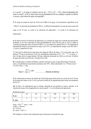 Diseño de Métodos de Riego por Superficie 37
es 1 gr/cm3
y el riego se efectuó con un i = 13% y CC = 25% ¿Qué profundidad del
suelo se mojó?. d) Si el suelo tiene una profundidad de 80 cm, indique si quedó un déficit
o exceso y qué altura de agua corresponde?.
5. Se riega un campo de maíz de 10 ha con 8 000 m3
de agua, el escurrimiento superficial es de
1 500 m3
.La percolación profunda de 700 m3
; el déficit de humedad en la zona de raíces antes del
riego es de 70 mm. a) ¿Cuál es la eficiencia de aplicación? ; b) ¿Cuál es la eficiencia de
almacenaje?
6. Se desea conocer la eficiencia de aplicación y el volumen de agua que se pierde por percolación
profunda, en un área cultivada de trigo (profundidad de raíces 80 cm), por lo cual se midió el
volumen de agua que entró al terreno ( 800 m3
) y el volumen de salida (250 m3
). El contenido de
humedad del suelo en el momento de regar es de 12% y la capacidad de campo es de 20% (Da =
1,2 gr/cc); (superficie 0,5 ha).
7. Cuál será la eficiencia de riego para una melga de 200 m de largo y 15 m de ancho, que se le
aplican 75 l/seg en la cabecera. La Ec de velocidad de infiltración es VI = 15 t – 0,47
+ 4, cm/hr ; t =
min. Se deja correr el agua durante 160 min, habiendo alcanzado los 200 m en 60 min. El déficit
de agua del suelo era de 80 mm. Calcular Efa y Efzr.
8. Considerando el modelo de Bishop, calcular el tiempo en que el agua debe llegar al final del
surco, si la pérdida por percolación asumida es del 10% . Datos adicionales: Ln = 80 mm, Icum =
5,2 t 0,67 mm, t = min.
Pperc =
100
12
1
x
R
b


.................... Modelo de Bishop
9. Se confecciona un marco de madera de 5m de largo para trazar surcos en curvas de nivel. Si una
de las patas del marco es de 12 cm, cual será la altura de la segunda pata para trazar una pendiente
de 0,6 %?
10. En base a la información que se entrega, obtenida de una prueba en surcos, calcular: a) la
función de avance; b) la longitud de los surcos para R = 4; c) la eficiencia de aplicación.
Prueba de avance
X, m
10 20 50 100 150 200
T, min
2 4 15 37 65 93
Icum = 4,8 t 0,55
mm; t = min
LARA = 100 mm
W = 0,70 m
Q / surco = 0,82 l / s
11. Explique 3 criterios más importantes para seleccionar el método de riego
 