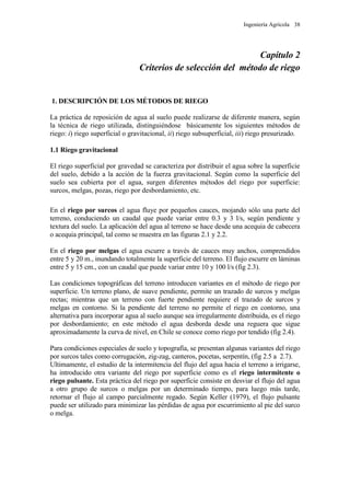 Ingeniería Agrícola 38
Capítulo 2
Criterios de selección del método de riego
1. DESCRIPCIÓN DE LOS MÉTODOS DE RIEGO
La práctica de reposición de agua al suelo puede realizarse de diferente manera, según
la técnica de riego utilizada, distinguiéndose básicamente los siguientes métodos de
riego: i) riego superficial o gravitacional, ii) riego subsuperficial, iii) riego presurizado.
1.1 Riego gravitacional
El riego superficial por gravedad se caracteriza por distribuir el agua sobre la superficie
del suelo, debido a la acción de la fuerza gravitacional. Según como la superficie del
suelo sea cubierta por el agua, surgen diferentes métodos del riego por superficie:
surcos, melgas, pozas, riego por desbordamiento, etc.
En el riego por surcos el agua fluye por pequeños cauces, mojando sólo una parte del
terreno, conduciendo un caudal que puede variar entre 0.3 y 3 l/s, según pendiente y
textura del suelo. La aplicación del agua al terreno se hace desde una acequia de cabecera
o acequia principal, tal como se muestra en las figuras 2.1 y 2.2.
En el riego por melgas el agua escurre a través de cauces muy anchos, comprendidos
entre 5 y 20 m., inundando totalmente la superficie del terreno. El flujo escurre en láminas
entre 5 y 15 cm., con un caudal que puede variar entre 10 y 100 l/s (fig 2.3).
Las condiciones topográficas del terreno introducen variantes en el método de riego por
superficie. Un terreno plano, de suave pendiente, permite un trazado de surcos y melgas
rectas; mientras que un terreno con fuerte pendiente requiere el trazado de surcos y
melgas en contorno. Si la pendiente del terreno no permite el riego en contorno, una
alternativa para incorporar agua al suelo aunque sea irregularmente distribuida, es el riego
por desbordamiento; en este método el agua desborda desde una reguera que sigue
aproximadamente la curva de nivel, en Chile se conoce como riego por tendido (fig 2.4).
Para condiciones especiales de suelo y topografía, se presentan algunas variantes del riego
por surcos tales como corrugación, zig-zag, canteros, pocetas, serpentín, (fig 2.5 a 2.7).
Ultimamente, el estudio de la intermitencia del flujo del agua hacia el terreno a irrigarse,
ha introducido otra variante del riego por superficie como es el riego intermitente o
riego pulsante. Esta práctica del riego por superficie consiste en desviar el flujo del agua
a otro grupo de surcos o melgas por un determinado tiempo, para luego más tarde,
retornar el flujo al campo parcialmente regado. Según Keller (1979), el flujo pulsante
puede ser utilizado para minimizar las pérdidas de agua por escurrimiento al pie del surco
o melga.
 