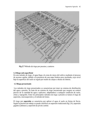 Ingeniería Agrícola 42
Fig 2.7 Método de riego por pocetas y canteros
1.2 Riego sub-superficial
En este método de riego, el agua llega a la zona de raíces del cultivo mediante el proceso
de ascenso capilar, debido a la presencia de una napa freática poco profunda, cuyo nivel
bajo la superficie del suelo se regula por medio de zanjas o drenes de tubería.
1.3 Riego presurizado
Los métodos de riego presurizados se caracterizan por tener un sistema de distribución
del agua a presión. Se trata de un sistema de riego mecanizado que asegura un control
preciso de la cantidad de agua a aplicarse, adaptándose a cualquier condición de suelo,
clima y topografía. Entre los principales métodos de riego a presión se tienen el riego de
aspersión, microaspersión y el método de Goteo.
El riego por aspersión se caracteriza por aplicar el agua al suelo en forma de lluvia.
Según la presión de trabajo se puede clasificar en aspersión tradicional (fig 2.8), aspersión
gigante (cañones) y aspersión de pivote central.
 