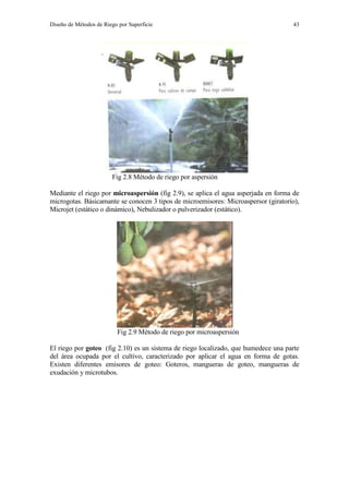 Diseño de Métodos de Riego por Superficie 43
Fig 2.8 Método de riego por aspersión
Mediante el riego por microaspersión (fig 2.9), se aplica el agua asperjada en forma de
microgotas. Básicamante se conocen 3 tipos de microemisores: Microaspersor (giratorio),
Microjet (estático o dinámico), Nebulizador o pulverizador (estático).
Fig 2.9 Método de riego por microaspersión
El riego por goteo (fig 2.10) es un sistema de riego localizado, que humedece una parte
del área ocupada por el cultivo, caracterizado por aplicar el agua en forma de gotas.
Existen diferentes emisores de goteo: Goteros, mangueras de goteo, mangueras de
exudación y microtubos.
 