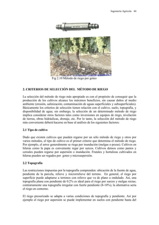 Ingeniería Agrícola 44
Fig 2.10 Método de riego por goteo
2. CRITERIOS DE SELECCIÓN DEL MÉTODO DE RIEGO
La selección del método de riego más apropiado es con el propósito de conseguir que la
producción de los cultivos alcance los máximos beneficios, sin causar daños al medio
ambiente (erosión, salinización, contaminación de aguas superficiales y subsuperficiales).
Básicamente los criterios de selección tienen relación con el cultivo, suelo, topografía, y
disponibilidad de agua; sin embargo, la selección de un determinado método de riego
implica considerar otros factores tales como inversiones en equipos de riego, nivelación
de tierras, obras hidráulicas, drenaje, etc. Por lo tanto, la selección del método de riego
más conveniente deberá hacerse en base al análisis de los siguientes factores:
2.1 Tipo de cultivo
Dado que existen cultivos que pueden regarse por un sólo método de riego y otros por
varios métodos, el tipo de cultivo es el primer criterio que determina el método de riego.
Por ejemplo, el arroz generalmente se riega por inundación (melgas o pozas). Cultivos en
hileras como la papa es conveniente regar por surcos. Cultivos densos como pastos y
cereales pueden regarse por aspersión o inundación. Frutales y hortalizas cultivados en
hileras pueden ser regados por goteo y microaspersión.
2.2 Topografía
Las restricciones impuestas por la topografía comprenden: ubicación de la fuente de agua,
pendiente de la parcela, relieve y microrrelieve del terreno. En general, el riego por
superficie puede adaptarse a terrenos con relieve que va de plano a ondulado. Así, una
topografía plana con pendiente de 0.2% es ideal para el riego por surcos y melgas rectas;
contrariamente una topografía irregular con fuerte pendiente (8-10%), la alternativa sería
el riego en contorno.
El riego presurizado se adapta a varias condiciones de topografía y pendiente. Así por
ejemplo el riego por aspersión se puede implementar en suelos con pendiente hasta del
 