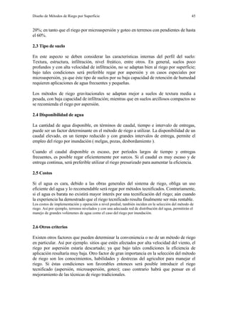 Diseño de Métodos de Riego por Superficie 45
20%; en tanto que el riego por microaspersión y goteo en terrenos con pendientes de hasta
el 60%.
2.3 Tipo de suelo
En este aspecto se deben considerar las características internas del perfil del suelo:
Textura, estructura, infiltración, nivel freático, entre otros. En general, suelos poco
profundos y con alta velocidad de infiltración, no se adaptan bien al riego por superficie;
bajo tales condiciones será preferible regar por aspersión y en casos especiales por
microaspersión, ya que éste tipo de suelos por su baja capacidad de retención de humedad
requieren aplicaciones de agua frecuentes y pequeñas.
Los métodos de riego gravitacionales se adaptan mejor a suelos de textura media a
pesada, con baja capacidad de infiltración; mientras que en suelos arcillosos compactos no
se recomienda el riego por aspersión.
2.4 Disponibilidad de agua
La cantidad de agua disponible, en términos de caudal, tiempo e intervalo de entregas,
puede ser un factor determinante en el método de riego a utilizar. La disponibilidad de un
caudal elevado, en un tiempo reducido y con grandes intervalos de entrega, permite el
empleo del riego por inundación ( melgas, pozas, desbordamiento ).
Cuando el caudal disponible es escaso, por períodos largos de tiempo y entregas
frecuentes, es posible regar eficientemente por surcos. Si el caudal es muy escaso y de
entrega continua, será preferible utilizar el riego presurizado para aumentar la eficiencia.
2.5 Costos
Si el agua es cara, debido a las obras generales del sistema de riego, obliga un uso
eficiente del agua y lo recomendable será regar por métodos tecnificados. Contrariamente,
si el agua es barata no existirá mayor interés por una tecnificación del riego; aún cuando
la experiencia ha demostrado que el riego tecnificado resulta finalmente ser más rentable.
Los costos de implementación y operación a nivel predial, también inciden en la selección del método de
riego. Así por ejemplo, terrenos nivelados y con una adecuada red de distribución del agua, permitirán el
manejo de grandes volúmenes de agua como el caso del riego por inundación.
2.6 Otros criterios
Existen otros factores que pueden determinar la conveniencia o no de un método de riego
en particular. Así por ejemplo. sitios que estén afectados por alta velocidad del viento, el
riego por aspersión estaría descartado; ya que bajo tales condiciones la eficiencia de
aplicación resultaría muy baja. Otro factor de gran importancia en la selección del método
de riego son los conocimientos, habilidades y destrezas del agricultor para manejar el
riego. Si éstas condiciones son favorables entonces será posible introducir el riego
tecnificado (aspersión, microaspersión, goteo); caso contrario habrá que pensar en el
mejoramiento de las técnicas de riego tradicionales.
 