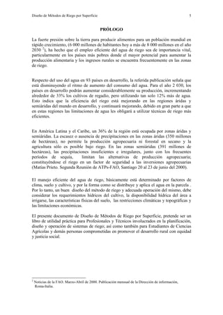 Diseño de Métodos de Riego por Superficie 5
PRÓLOGO
La fuerte presión sobre la tierra para producir alimentos para un población mundial en
rápido crecimiento, (6 000 millones de habitantes hoy a más de 8 000 millones en el año
2030 2
), ha hecho que el empleo eficiente del agua de riego sea de importancia vital,
particularmente en los países más pobres donde el mayor potencial para aumentar la
producción alimentaria y los ingresos rurales se encuentra frecuentemente en las zonas
de riego.
Respecto del uso del agua en 93 países en desarrollo, la referida publicación señala que
está disminuyendo el ritmo de aumento del consumo del agua. Para el año 2 030, los
países en desarrollo podrán aumentar considerablemente su producción, incrementando
alrededor de 33% los cultivos de regadío, pero utilizando tan solo 12% más de agua.
Esto indica que la eficiencia del riego está mejorando en las regiones áridas y
semiáridas del mundo en desarrollo, y continuará mejorando, debido en gran parte a que
en estas regiones las limitaciones de agua les obligará a utilizar técnicas de riego más
eficientes.
En América Latina y el Caribe, un 36% de la región está ocupada por zonas áridas y
semiáridas. La escasez o ausencia de precipitaciones en las zonas áridas (350 millones
de hectáreas), no permite la producción agropecuaria ni forestal en secano y la
agricultura sólo es posible bajo riego. En las zonas semiáridas (391 millones de
hectáreas), las precipitaciones insuficientes e irregulares, junto con los frecuentes
períodos de sequía, limitan las alternativas de producción agropecuaria;
constituyéndose el riego en un factor de seguridad a las inversiones agropecuarias
(Matías Prieto. Segunda Reunión de ATPs-FAO, Santiago 20 al 23 de junio del 2000).
El manejo eficiente del agua de riego, básicamente está determinado por factores de
clima, suelo y cultivo, y por la forma como se distribuye y aplica el agua en la parcela .
Por lo tanto, un buen diseño del método de riego y adecuada operación del mismo, debe
considerar los requerimientos hídricos del cultivo, la disponibilidad hídrica del área a
irrigarse, las características físicas del suelo, las restricciones climáticas y topográficas y
las limitaciones económicas.
El presente documento de Diseño de Métodos de Riego por Superficie, pretende ser un
libro de utilidad práctica para Profesionales y Técnicos involucrados en la planificación,
diseño y operación de sistemas de riego; así como también para Estudiantes de Ciencias
Agrícolas y demás personas comprometidas en promover el desarrollo rural con equidad
y justicia social.
2
Noticias de la FAO. Marzo-Abril de 2000. Publicación mensual de la Dirección de información,
Roma-Italia.
 