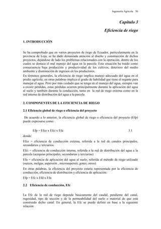 Ingeniería Agrícola 50
Capítulo 3
Eficiencia de riego
1. INTRODUCCIÓN
Se ha comprobado que en varios proyectos de riego de Ecuador, particularmente en la
provincia de Loja, se ha dado demasiada atención al diseño y construcción de dichos
proyectos, dejándose de lado los problemas relacionados con la operación, dentro de los
cuales se destaca el mal manejo del agua en la parcela. Esta situación ha traído como
consecuencia baja producción y productividad de los cultivos, deterioro del medio
ambiente y disminución de ingresos en los productores.
En términos generales, la eficiencia de riego implica manejo adecuado del agua en el
predio agrícola; en otras palabras implica el grado de habilidad que tiene el regante para
manejar el agua. Pero por más cuidado que se tenga en el manejo del agua, siempre van
a existir pérdidas, estas pérdidas ocurren principalmente durante la aplicación del agua
al suelo y también durante la conducción, tanto en la red de riego externa como en la
red interna de distribución del agua a la parcela.
2. COMPONENTES DE LA EFICIENCIA DE RIEGO
2.1 Eficiencia global de riego o eficiencia del proyecto
De acuerdo a lo anterior, la eficiencia global de riego o eficiencia del proyecto (Efp)
puede expresarse como:
Efp = Efce x Efci x Efa 3.1
donde:
Efce = eficiencia de conducción externa, referida a la red de canales principales,
secundarios y terciarios.
Efci = eficiencia de conducción interna, referida a la red de distribución del agua a la
parcela (acequias principales, secundarias y terciarias)
Efa = eficiencia de aplicación del agua al suelo, referida al método de riego utilizado
(surcos, melgas, aspersión , microaspersió, goteo, otros).
En otras palabras, la eficiencia del proyecto estaría representada por la eficiencia de
conducción, eficiencia de distribución y eficiencia de aplicación:
Efp = Efc x Efd x Efa
2.2 Eficiencia de conducción, Efc
La Efc de la red de riego depende básicamente del caudal, pendiente del canal,
rugosidad, tipo de sección y de la permeabilidad del suelo o material de que está
construido dicho canal. En general, la Efc se puede definir en base a la siguiente
relación:
 