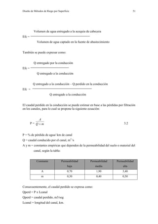 Diseño de Métodos de Riego por Superficie 51
Volumen de agua entregado a la acequia de cabecera
Efc =
Volumen de agua captado en la fuente de abastecimiento
También se puede expresar como:
Q entregado por la conducción
Efc =
Q entregado a la conducción
Q entregado a la conducción – Q perdido en la conducción
Efc =
Q entregado a la conducción
El caudal perdido en la conducción se puede estimar en base a las pérdidas por filtración
en los canales, para lo cual se propone la siguiente ecuación:
P = mQ
A
 3.2
P = % de pérdida de agua/ km de canal
Q = caudal conducido por el canal, m3
/s
A y m = constantes empíricas que dependen de la permeabilidad del suelo o material del
canal, según la tabla:
Constante Permeabilidad
baja
Permeabilidad
media
Permeabilidad
alta
A 0,70 1,90 3,40
m 0,30 0,40 0,50
Consecuentemente, el caudal perdido se expresa como:
Qperd = P x Lcanal
Qperd = caudal perdido, m3/seg
Lcanal = longitud del canal, km.
 