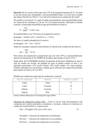 Ingeniería Agrícola 52
Ejercicio 3.1 Un canal en tierra que mide 270 m de longitud transporta 60 l/s. El suelo
es de una textura que corresponde a una permeabilidad media. a) ¿Cuál será el caudal
que llega al final de los 270 m? ; b) ¿Cuál será la eficiencia de conducción del canal?
De acuerdo a la ecuación 3.2, según la tabla correspondiente, para permeabilidad media
los valores de las constantes A y m son 1,9 y 0,4 respectivamente. Aplicando la referida
ecuación, el porcentaje de pérdida de agua por kilómetro de canal es:
P = 4,0
06,0
9,1
= 5,85% / km
El caudal perdido en los 270 metros de longitud de canal es:
Q perdido = 0,0585 x 0,27 = 0,0158 m3
/s = 15,8 l/s
Por tanto, el caudal entregado por el canal es:
Q entregado = 60 – 15,8 = 44,2 l/s
Según los conceptos expuestos anteriormente, la eficiencia de conducción del canal es:
Efc = 60
2,44
= 73,7%
Para efectos de comparación se puede decir que este valor (74%), es aproximadamente
igual al encontrado por el Ex-INERHI de Ecuador, para canales en tierra (75%).
Según datos del Ex-INERHRI (Instituto Ecuatoriano de Recursos Hidráulicos), para el
caso de canales sin revestir, las pérdidas de agua se pueden estimar en base a los
siguientes porcentajes: 15% (suelo liviano), 10% (suelo medio), 5% (suelo pesado).
Estudios realizados por éste Instituto, señalan que la eficiencia de conducción promedio
para canales en tierra es de 75 a 85%.
Pérdidas por conducción según tipo de conducción y material
Tipo de conducción Material Pérdidas, l/seg/km
Canal
Canal
Tubería
Tubería
Tierra
Concreto
Concreto
PVC
17
10
9
1
Fuente: Instituto Mexicano de Tecnología del Agua, IMTA
Eficiencia de conducción externa, Efce .- Como la red de riego frecuentemente está
compuesta por canales principales, secundarios y terciarios, entonces la eficiencia de
conducción externa (Efce) se expresa como:
Efce = Efc (ppal) x Efc (sec) x Efc ( terc) 3.3
Efc (ppal) = eficiencia de conducción en el principal
Efc (sec) = eficiencia de conducción en el secundario
Efc (terc) = eficiencia de conducción en el terciario
 