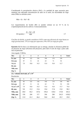 Ingeniería Agrícola 56
Considerando la precipitación efectiva (Pef) y la cantidad de agua necesaria para
mantener una adecuada concentración de sales en el suelo, las necesidades de riego
netas (NRn) se calculan como:
NRn = Et – Pef + Rl
Los requerimientos de lavabo (Rl) se pueden estimar en un 10 % de la
evapotranspiración de los cultivos. Consecuentemente:
Efr (predio) = NRb
RlPefEt 
3.7
Con fines de diseño, se puede considerar el 65% como una eficiencia de riego buena en
riego gravitacional, 75% en riego por aspersión y 90 a 95% en riego por goteo.
Ejercicio 3.2 En base a la información que se entrega, calcular la eficiencia global de
un proyecto de riego (eficiencia del proyecto), para todo el ciclo de riego y para cada
mes en particular.
Area regada: 5 200 ha
Mes 1 2 3 4 5 6 Total
Et, mm 98 123 156 194 174 158
Pef, mm 87 51 24 63 71 54
Vd, (1) 7,8 10,6 16,5 15,4 10,4 13,7
Rl, mm
NRb, mm
Efp, %
(1).- volumen derivado, m3
x 10 6
Resolución:
Mes 1 2 3 4 5 6 Total
Et, mm 98 123 156 194 174 158 903
Pef, mm 87 51 24 63 71 54 350
Vd, m3
x 106
7,8 10,6 16,5 15,4 10,4 13,7 74,4
Rl, mm 9,8 12,3 15,6 19,4 17,4 15,8 90,3
NRn, mm 20,8 84,3 147,6 150,4 120,4 119,8 643,3
NRb, mm 150 204 317 296 200 263,5 1430,5
Efp, % 13,9 41,3 46,6 50,8 60,2 45,5 45,0
 