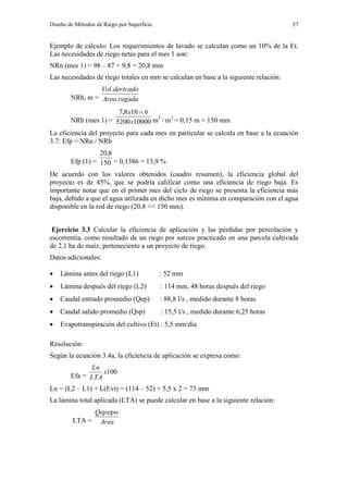 Diseño de Métodos de Riego por Superficie 57
Ejemplo de cálculo: Los requerimientos de lavado se calculan como un 10% de la Et.
Las necesidades de riego netas para el mes 1 son:
NRn (mes 1) = 98 – 87 + 9,8 = 20,8 mm
Las necesidades de riego totales en mm se calculan en base a la siguiente relación:
NRb, m = regadaArea
derivadoVol
.
.
NRb (mes 1) = 100005200
6108,7
x
x 
m3
/ m2
= 0,15 m = 150 mm
La eficiencia del proyecto para cada mes en particular se calcula en base a la ecuación
3.7: Efp = NRn / NRb
Efp (1) = 150
8,20
= 0,1386 = 13,9 %
De acuerdo con los valores obtenidos (cuadro resumen), la eficiencia global del
proyecto es de 45%, que se podría calificar como una eficiencia de riego baja. Es
importante notar que en el primer mes del ciclo de riego se presenta la eficiencia más
baja, debido a que el agua utilizada en dicho mes es mínima en comparación con el agua
disponible en la red de riego (20,8 << 150 mm).
Ejercicio 3.3 Calcular la eficiencia de aplicación y las pérdidas por percolación y
escorrentía, como resultado de un riego por surcos practicado en una parcela cultivada
de 2,1 ha de maíz, perteneciente a un proyecto de riego.
Datos adicionales:
 Lámina antes del riego (L1) : 52 mm
 Lámina después del riego (L2) : 114 mm, 48 horas después del riego
 Caudal entrado promedio (Qep) : 88,8 l/s , medido durante 8 horas
 Caudal salido promedio (Qsp) : 15,5 l/s , medido durante 6,25 horas
 Evapotranspiración del cultivo (Et) : 5,5 mm/día
Resolución:
Según la ecuación 3.4a, la eficiencia de aplicación se expresa como:
Efa =
100x
LTA
Ln
Ln = (L2 – L1) + L(Evt) = (114 – 52) + 5,5 x 2 = 73 mm
La lámina total aplicada (LTA) se puede calcular en base a la siguiente relación:
LTA = Area
Qepxtpo
 