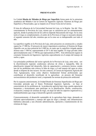 Ingeniería Agrícola 6
PRESENTACIÓN
La Unidad Diseño de Métodos de Riego por Superficie forma parte de la estructura
académica del Módulo 6 de la Carrera de Ingeniería Agrícola: Sistemas de Riego por
Superficie y Presurizados, que se imparte en el Tercer Curso de la Carrera.
El área de influencia de la Universidad Nacional de Loja, es la Región Sur del País,
concretamente la Provincia de Loja, misma que se caracteriza por ser eminentemente
agrícola, donde la producción de los cultivos depende básicamente del riego. En la zona
norte el riego es complementario, al centro de la Provincia el riego es necesario durante
el segundo semestre del año; mientras que en la zona sur es indispensable casi todo el
año.
La superficie regable en la Provincia de Loja, entre proyectos en construcción y estudio
supera las 17 000 ha. El proyecto de mayor importancia constituye el Sistema de Riego
Zapotillo con un área potencial de 8 000 ha; en tanto que la superficie irrigada apenas
alcanza unas 3 500 ha, representando el 20 % del área regable. El riego privado cubre
aproximadamente unas 13 500 ha que representaría el 80%. Esta información sugiere la
constante formación de Ingenieros Agrícolas especialmente en el campo del manejo de
suelos y agua.
Los principales problemas del sector agrícola de la Provincia de Loja, entre otros, son
la discriminación regional, condiciones adversas de clima y topografía, falta de
planificación integral del desarrollo, falta de capacitación y asistencia técnica; siendo
uno de los problemas más críticos la falta de riego y el mal manejo del agua en sitios
donde se dispone de éste recurso. En éste contexto, la Carrera de Ingeniería Agrícola del
Área Agropecuaria, tiene como objetivo fundamental formar profesionales que
contribuyan al desarrollo tecnificado de la agricultura en procura del bienestar
socioeconómico del productor rural y respetando las normas de protección ambiental.
Por lo expuesto anteriormente, la Unidad Diseño de Sistemas Superficiales de Riego por
Gravedad, pretende que el futuro Profesional Ingeniero Agrícola, en base al
conocimiento de los problemas de la producción agrícola bajo riego, pueda capacitarse
humanista y técnicamente para participar en la planificación, diseño, construcción,
evaluación y manejo de sistemas de riego, sin dejar de lado los aspectos organizativos y
medioambientales que exige el desarrollo agrícola sustentable.
Consecuentemente, el desarrollo sustentable de la agricultura bajo riego, demanda un
eficiente aprovechamiento y manejo del agua de riego y drenaje, una infraestructura
hidráulica adecuada y una eficiente administración, operación y mantenimiento de los
sistemas de riego.
 