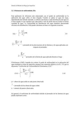 Diseño de Métodos de Riego por Superficie 61
3.2 Eficiencia de uniformidad, Efu
Este parámetro de eficiencia está relacionado con el grado de uniformidad en la
aplicación del agua sobre el área irrigada. Cuando se aplica el agua de riego,
dependiendo del método utilizado, se obtiene una buena o mala distribución del agua en
el área regada; lo que significa que cada punto o sitio de dicha área no recibe la misma
cantidad de agua. La uniformidad de distribución del agua (también denominada
eficiencia de distribución, Efd) puede calcularse en base a la siguiente ecuación:
Efu =
1001 x
d
y









3.9
n
dyi
y
n
i
 

= promedio de las desviaciones de las láminas yi de agua aplicadas con
respecto al promedio


n
yi
d
n
i
promedio de la lámina de agua aplicada durante el riego
Christiansen (1942), tratando de evaluar el grado de uniformidad en la aplicación del
agua mediante el riego de aspersión, propuso una expresión idéntica a la Ec. 3.9, que se
denomina “Coeficiente de Uniformidad de Christiansen, CUC”
CUC =
1001 x
ynx
yyi
n
i















3.10
yi = altura de agua caída en cada punto observado
y
= promedio de las alturas de agua caídas
n = número de puntos observados
En general, el coeficiente de uniformidad referido al promedio de las láminas de agua
puede expresarse como:
 