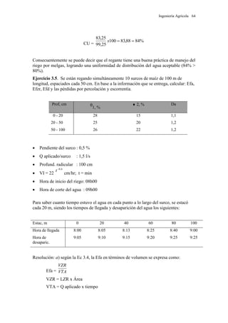 Ingeniería Agrícola 64
CU =
%8488,83100
25,99
25,83
x
Consecuentemente se puede decir que el regante tiene una buena práctica de manejo del
riego por melgas, logrando una uniformidad de distribución del agua aceptable (84% >
80%).
Ejercicio 3.5. Se están regando simultáneamente 10 surcos de maíz de 100 m de
longitud, espaciados cada 50 cm. En base a la información que se entrega, calcular: Efa,
Efzr, Efd y las pérdidas por percolación y escorrentía.
Prof, cm
ᶿ1, %
 2, % Da
0 - 20 28 15 1,1
20 - 50 25 20 1,2
50 - 100 26 22 1,2
 Pendiente del surco : 0,5 %
 Q aplicado/surco : 1,5 l/s
 Profund. radicular : 100 cm
 VI = 22
6,0
t
cm/hr; t = min
 Hora de inicio del riego: 08h00
 Hora de corte del agua : 09h00
Para saber cuanto tiempo estuvo el agua en cada punto a lo largo del surco, se estacó
cada 20 m, siendo los tiempos de llegada y desaparición del agua los siguientes:
Estac, m 0 20 40 60 80 100
Hora de llegada 8:00 8:05 8:13 8:25 8:40 9:00
Hora de
desaparic.
9:05 9:10 9:15 9:20 9:25 9:25
Resolución: a) según la Ec 3.4, la Efa en términos de volumen se expresa como:
Efa = VTA
VZR
VZR = LZR x Área
VTA = Q aplicado x tiempo
 