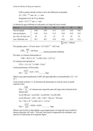Diseño de Métodos de Riego por Superficie 65
LZR se puede calcular en base a la Ec de infiltración acumulada:
VI = 220 t - 0,6
mm / hr ; t = min
Integrando la Ec de VI se obtiene:
Icum = 9,17 t 0,4
mm ; t = min
La lámina de agua infiltrada en cada punto a lo largo del surco resulta:
Estac, m 0 20 40 60 80 100
Hora de llegada 8:00 8:05 8:13 8:25 8:40 9:00
Hora de desaparic. 9:05 9:10 9:15 9:20 9:25 9:25
tpo. efect. de riego, min 65 65 62 55 45 25
Lam. Infilttrada, mm 48,7 48,7 47,8 45,6 42,0 33,2
  mmIcum 266
Por ejemplo, para t = 65 min: Icum = 9,17 (65) 0,4
= 48,7 mm
LZR
=
mm33,44
6
266

..........lámina promedio infiltrada
Por tanto, el volumen almacenado es:
VZR = 44,33 x 10 – 3
x (100 x 0,5) = 2,217 m3
El volumen total aplicado es:
VTA = 1,5 x 10 –3
x 3 600 = 5,4 m3
Consecuentemente, la Efa resulta:
Efa =
%4141,0
4,5
217,2

............. baja
Observe que aproximadamente el 60% del agua aplicada se está perdiendo ( 2,2 < 5,4
m3
)
b) de acuerdo al punto 3.1, la eficiencia de almacenaje en zona de raíces se puede
expresar como:
Efzr = Vn
VZR
; el volumen neto requerido antes del riego está en función de la
lámina neta:
Ln (0-100 cm) = Ln (0-20) + Ln (20-50) + Ln (50-100)
Ln (0-100 cm) = 2,86 + 1,80 + 2,40 = 7,06 cm = 70,6 mm
Vn = 70,6 x 10 –3
x (100 x 0,5 ) = 3,53 m3
Efzr =
%8,62628,0
53,3
217,2

................ baja
Observe que la Efzr es baja debido a que ningún punto a lo largo del surco recibió la
lámina requerida; 44,3 mm < 70,6 mm. Para mayor comprensión de resultados, este
ejercicio se representa en la siguiente figura:
 