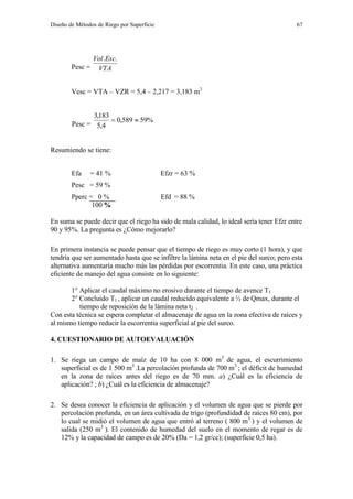 Diseño de Métodos de Riego por Superficie 67
Pesc = VTA
EscVol ..
Vesc = VTA – VZR = 5,4 – 2,217 = 3,183 m3
Pesc =
%59589,0
4,5
183,3

Resumiendo se tiene:
Efa = 41 % Efzr = 63 %
Pesc = 59 %
Pperc = 0 % Efd = 88 %
100 %
En suma se puede decir que el riego ha sido de mala calidad, lo ideal sería tener Efzr entre
90 y 95%. La pregunta es ¿Cómo mejorarlo?
En primera instancia se puede pensar que el tiempo de riego es muy corto (1 hora), y que
tendría que ser aumentado hasta que se infiltre la lámina neta en el pie del surco; pero esta
alternativa aumentaría mucho más las pérdidas por escorrentia. En este caso, una práctica
eficiente de manejo del agua consiste en lo siguiente:
1° Aplicar el caudal máximo no erosivo durante el tiempo de avence T1
2° Concluido T1 , aplicar un caudal reducido equivalente a ½ de Qmax, durante el
tiempo de reposición de la lámina neta t2 .
Con esta técnica se espera completar el almacenaje de agua en la zona efectiva de raíces y
al mismo tiempo reducir la escorrentia superficial al pie del surco.
4. CUESTIONARIO DE AUTOEVALUACIÓN
1. Se riega un campo de maíz de 10 ha con 8 000 m3
de agua, el escurrimiento
superficial es de 1 500 m3
.La percolación profunda de 700 m3
; el déficit de humedad
en la zona de raíces antes del riego es de 70 mm. a) ¿Cuál es la eficiencia de
aplicación? ; b) ¿Cuál es la eficiencia de almacenaje?
2. Se desea conocer la eficiencia de aplicación y el volumen de agua que se pierde por
percolación profunda, en un área cultivada de trigo (profundidad de raíces 80 cm), por
lo cual se midió el volumen de agua que entró al terreno ( 800 m3
) y el volumen de
salida (250 m3
). El contenido de humedad del suelo en el momento de regar es de
12% y la capacidad de campo es de 20% (Da = 1,2 gr/cc); (superficie 0,5 ha).
 