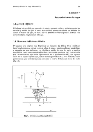 Diseño de Métodos de Riego por Superficie 69
Capítulo 4
Requerimientos de riego
1. BALANCE HÍDRICO
El balance hídrico (BH), tal como dice la palabra, consiste en hacer un balance entre las
entradas y salidas de agua al suelo. Este balance permite establecer los períodos de
déficit o excesos de agua, lo cual a su vez permite elaborar el plan de cultivos y la
correspondiente programación del riego.
1.1 Elementos del balance hídrico
De acuerdo a lo anterior, para determinar los elementos del BH se deben identificar
tanto los elementos de entrada como de salida de agua; o en otras palabras, las pérdidas
o ganancias de agua del suelo. Las pérdidas o salidas de agua del suelo se pueden
contabilizar como: evapotranspiración (Evt), percolación profunda (dp) y escorrentía
(E). Las entradas de agua están representadas por la precipitación (PP) y en algunos
casos por el ascenso capilar (dca), debido a una napa freática (NF) poco profunda; como
ganancias de agua también se puede considerar la reserva de humedad inicial del suelo
(fig 4.1).
t
PP
Evt
Ev E
I
dp
-------------------------------------------------- NF
dca
EI
Fig 4.1 Elementos del balance hídrico
 