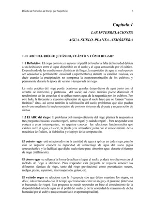 Diseño de Métodos de Riego por Superficie 7
Capítulo 1
LAS INTERRELACIONES
AGUA–SUELO–PLANTA–ATMÓSFERA
1. El ABC DEL RIEGO: ¿CUÁNDO, CUÁNTO Y CÓMO REGAR?
1.1 Definición: El riego consiste en reponer al perfil del suelo la falta de humedad debida
a un desbalance entre el agua disponible en el suelo y el agua consumida por el cultivo.
Dependiendo de las condiciones climáticas del lugar, la reposición de agua al suelo puede
ser ocasional o permanente: ocasional (suplementaria) durante la estación lluviosa, es
decir cuando la precipitación no compensa la evapotranspiración de los cultivos; y
permanente durante la época de verano o temporada de riego.
La mala práctica del riego puede ocasionar grandes desperdicios de agua junto con el
arrastre de nutrientes y partículas del suelo; así como también puede disminuir el
rendimiento de las cosechas si se aplica menos agua de la requerida por los cultivos. Por
otro lado, la frecuente y excesiva aplicación de agua al suelo hace que se formen “napas
freáticas” altas, así como también la salinización del suelo; problemas que sólo pueden
resolverse mediante la implementación de costosos sistemas de drenaje y recuperación de
suelos.
1.2 El ABC del riego: El problema del manejo eficiente del riego plantea la respuesta a
tres preguntas básicas: cuánto regar?, cómo regar? y cuándo regar? . Para responder con
certeza a estas interrogantes, se requiere conocer las relaciones fundamentales que
existen entre el agua, el suelo, la planta y la atmósfera; junto con el conocimiento de la
mecánica de fluidos, la hidráulica y el apoyo de la computación.
El cuánto regar está relacionado con la cantidad de agua a aplicar en cada riego, para lo
cual se requiere conocer la capacidad de almacenaje de agua del suelo (agua
aprovechable), y la facilidad que dicho suelo tiene para absorber agua durante el tiempo
de riego (infiltración).
El cómo regar se refiere a la forma de aplicar el agua al suelo, es decir se relaciona con el
método de riego a utilizarse. Para responder ésta pregunta se requiere conocer las
diferentes técnicas de riego, tanto del riego gravitacional como presurizado: surcos,
melgas, pozas, aspersión, microaspersión, goteo, etc.
El cuándo regar se relaciona con la frecuencia con que deben repetirse los riegos; es
decir, está relacionado con el tiempo que transcurre entre un riego y el próximo (intervalo
o frecuencia de riego). Esta pregunta se puede responder en base al conocimiento de la
disponibilidad neta de agua en el perfil del suelo, y de la velocidad de consumo de dicha
humedad por el cultivo (uso consuntivo o evapotranspiración).
 
