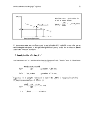 Diseño de Métodos de Riego por Superficie 71
PP,mm
Aplicando la Ec 4.2 y calculando para
el mes de febrero se tiene:
* Precip.Promedio PP80% =
mmx 6,958,113
4,909
762

*
762 *
*
50% 80% P, %
Papel de probabilidades
Es importante notar, en esta figura, que la precipitación 80% probable es un valor que se
encuentra por debajo de la precipitación promedio (50%), y que por lo tanto se podría
considerar como un año seco.
1.2 Precipitación efectiva, Pef
Según el método del USDA Soil Conservation Service (citado por el Estudio FAO, Riego y Drenaje, N° 46), la Pef se puede calcular
de acuerdo a :
Pef =
 
125
2,0125 xPtotPtot 
; para Ptot < 250 mm
Pef = 125 + 0,1x Ptot ; para Ptot > 250 mm
Siguiendo con el ejemplo, y aplicando el método del USDA, la precipitación efectiva
80% probable para el mes de febrero es:
Pef =
  mm
x
81
125
6,952,01256,95


81 < 113,8 mm ............... aceptado
 