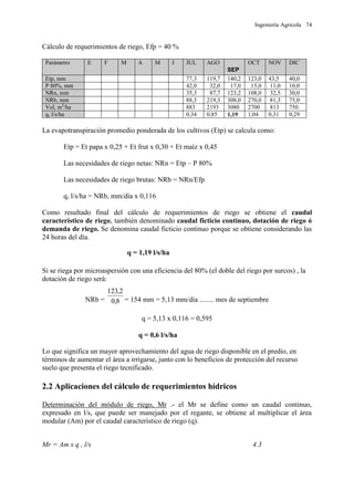 Ingeniería Agrícola 74
Cálculo de requerimientos de riego, Efp = 40 %
Parámetro E F M A M J JUL AGO
SEP
OCT NOV DIC
Etp, mm 77,3 119,7 140,2 123,0 43,5 40,0
P 80%, mm 42,0 32,0 17,0 15,0 11,0 10,0
NRn, mm 35,3 87,7 123,2 108,0 32,5 30,0
NRb, mm 88,3 219,3 308,0 270,0 81,3 75,0
Vol, m3
/ha 883 2193 3080 2700 813 750
q, l/s/ha 0,34 0,85 1,19 1,04 0,31 0,29
La evapotranspiración promedio ponderada de los cultivos (Etp) se calcula como:
Etp = Et papa x 0,25 + Et frut x 0,30 + Et maíz x 0,45
Las necesidades de riego netas: NRn = Etp – P 80%
Las necesidades de riego brutas: NRb = NRn/Efp
q, l/s/ha = NRb, mm/día x 0,116
Como resultado final del cálculo de requerimientos de riego se obtiene el caudal
característico de riego, también denominado caudal ficticio continuo, dotación de riego ó
demanda de riego. Se denomina caudal ficticio continuo porque se obtiene considerando las
24 horas del día.
q = 1,19 l/s/ha
Si se riega por microaspersión con una eficiencia del 80% (el doble del riego por surcos) , la
dotación de riego será:
NRb = 8,0
2,123
= 154 mm = 5,13 mm/día ........ mes de septiembre
q = 5,13 x 0,116 = 0,595
q = 0,6 l/s/ha
Lo que significa un mayor aprovechamiento del agua de riego disponible en el predio, en
términos de aumentar el área a irrigarse, junto con lo beneficios de protección del recurso
suelo que presenta el riego tecnificado.
2.2 Aplicaciones del cálculo de requerimientos hídricos
Determinación del módulo de riego, Mr .- el Mr se define como un caudal continuo,
expresado en l/s, que puede ser manejado por el regante, se obtiene al multiplicar el área
modular (Am) por el caudal característico de riego (q).
Mr = Am x q , l/s 4.3
 