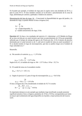 Diseño de Métodos de Riego por Superficie 75
En Ecuador por ejemplo, el módulo de riego para la región sierra está alrededor de 20 l/s; y
para la costa 50 l/s. El área modular consiste en la división o parcelamiento de la zona de
riego, delimitada por caminos, quebradas o linderos de catastros.
Determinación del área de riego, Ar .- Conociendo la disponibilidad de agua del predio y la
demanda de riego, se puede obtener el área a irrigarse (Ar).
Ar = q
Q
, ha 4.4
Q = caudal disponible, l/s
q = caudal característico de riego, l/s/ha
Ejercicio 4.3. En base a los resultados del ejercicio 4.1, determinar: a) El Módulo de Riego
de un área servida por un canal terciario que tiene un parcelamiento de 10 ha por propiedad,
sabiendo que el tiempo de entrega del agua es de 8 horas por día. b) Si el número de parcelas
dominadas por el canal terciario es de 3, cuál será el caudal de toma en canal secundario? c)
Si se decide instalar el riego de microaspersión, qué área se podría irrigar con el módulo de
riego calculado en a ?
Desarrollo.
a) De acuerdo a lo anterior, q 24 hr = 1,19 l/s/ha
q 8 hr = 1,19 x 8
24
= 3,57 l/s/ha
Según la Ec 4.3, el módulo de riego es: Mr = 3.57 l/s/ha x 10 ha = 35,7 l/s
b) El caudal de toma en el secundario resulta:
Q sec = 35,7 x 3 = 107,1 l/s
c) Según el ejercicio 4.2, para el riego de microaspersión, q 24 hr = 0,6 l/s/ha
q 8 hr = 0,6 x 8
24
= 1,8 l/s/ha
El área a irrigarse (Ec 4.4) considerando el módulo de 35,7 l/s resulta:
Ar =

hasl
sl
q
Q
//
/
8,1
7,35
19,8 ha
Es importante destacar en este ejemplo que mediante riego tecnificado se puede aumentar
significativamente el área a irrigarse, pasándose de 10 ha a 19,8 ha; consiguiéndose por tanto
un mayor aprovechamiento del agua disponible en el predio y mejor protección del recurso
suelo.
 