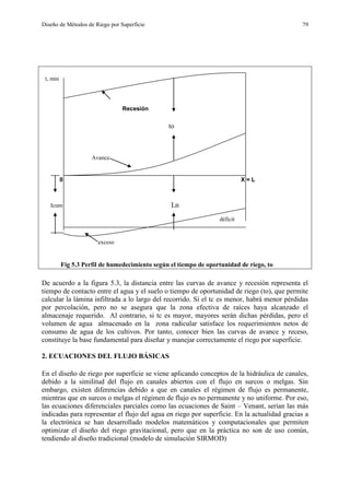 Diseño de Métodos de Riego por Superficie 79
t, min
Recesión
to
Avance
0 X = L
Icum Ln
déficit
exceso
Fig 5.3 Perfil de humedecimiento según el tiempo de oportunidad de riego, to
De acuerdo a la figura 5.3, la distancia entre las curvas de avance y recesión representa el
tiempo de contacto entre el agua y el suelo o tiempo de oportunidad de riego (to), que permite
calcular la lámina infiltrada a lo largo del recorrido. Si el tc es menor, habrá menor pérdidas
por percolación, pero no se asegura que la zona efectiva de raíces haya alcanzado el
almacenaje requerido. Al contrario, si tc es mayor, mayores serán dichas pérdidas, pero el
volumen de agua almacenado en la zona radicular satisface los requerimientos netos de
consumo de agua de los cultivos. Por tanto, conocer bien las curvas de avance y receso,
constituye la base fundamental para diseñar y manejar correctamente el riego por superficie.
2. ECUACIONES DEL FLUJO BÁSICAS
En el diseño de riego por superficie se viene aplicando conceptos de la hidráulica de canales,
debido a la similitud del flujo en canales abiertos con el flujo en surcos o melgas. Sin
embargo, existen diferencias debido a que en canales el régimen de flujo es permanente,
mientras que en surcos o melgas el régimen de flujo es no permanente y no uniforme. Por eso,
las ecuaciones diferenciales parciales como las ecuaciones de Saint – Venant, serían las más
indicadas para representar el flujo del agua en riego por superficie. En la actualidad gracias a
la electrónica se han desarrollado modelos matemáticos y computacionales que permiten
optimizar el diseño del riego gravitacional, pero que en la práctica no son de uso común,
tendiendo al diseño tradicional (modelo de simulación SIRMOD)
 
