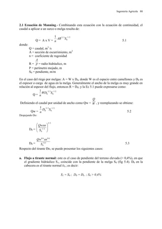 Ingeniería Agrícola 80
2.1 Ecuación de Manning.- Combinando esta ecuación con la ecuación de continuidad, el
caudal a aplicar a un surco o melga resulta de:
Q = A x V =
2/1
0
3/21
SAR
n 5.1
donde:
Q = caudal, m3
/s
A = sección de escurrimiento, m2
n = coeficiente de rugosidad
R = P
A
= radio hidráulico, m
P = perímetro mojado, m
S0 = pendiente, m/m
En el caso del riego por melgas: A = W x D0, donde W es el espacio entre camellones y D0 es
el espesor o carga de agua en la melga. Generalmente el ancho de la melga es muy grande en
relación al espesor del flujo, entonces R = D0; y la Ec 5.1 puede expresarse como:
Q =
2/1
0
3/5
0
1
SWD
n
Definiendo el caudal por unidad de ancho como Qw = W
Q
, y reemplazando se obtiene:
Qw =
2/1
0
3/5
0
1
SD
n 5.2
Despejando Do:
D0 =
5/3
2/1
0








S
Qwxn
D0 = 3.0
0
6.06.0
S
xnQw
5.3
Respecto del tirante Do, se puede presentar los siguientes casos:
a. Flujo a tirante normal: este es el caso de pendiente del terreno elevada (> 0,4%), en que
el gradiente hidráulico S1, coincide con la pendiente de la melga S0 (fig 5.4). D0 en la
cabecera es el tirante normal Dn ; es decir:
S1 = S0 ; D0 = Dn ; S0 > 0,4%
 