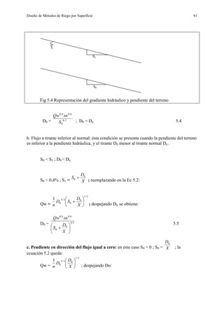Diseño de Métodos de Riego por Superficie 81
S1
S0
Fig 5.4 Representación del gradiente hidráulico y pendiente del terreno
D0 = 3,0
0
6,06,0
S
xnQw
; D0 = Dn 5.4
b. Flujo a tirante inferior al normal: ésta condición se presenta cuando la pendiente del terreno
es inferior a la pendiente hidráulica, y el tirante D0 menor al tirante normal Dn .
S0 < S1 ; D0 < Dn
S0 < 0,4% ; S1 = X
D
S 0
0 
; reemplazando en la Ec 5.2:
Qw =
2/1
0
0
3/5
0
1







X
D
SD
n ; despejando D0 se obtiene:
D0 = 3,0
0
0
6,06,0







X
D
S
xnQw
5.5
c. Pendiente en dirección del flujo igual a cero: en éste caso S0 = 0 ; S0 = X
D0
; la
ecuación 5.2 queda:
Qw =
2/1
03/5
0
1






X
D
D
n ; despejando Do:
 
