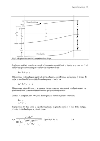 Ingeniería Agrícola 88
......................................................................................................................
Recesión teórica
th =t3
t2
tr *
tap ...................................................tc................................................................
tco
T1
0
Ln
Icumo ..................................................................................................
Percolación
Fig 5.9 Representación del tiempo total de riego
Según este análisis, cuando se cumple el tiempo de reposición de la lámina neta t2 en x = L, el
tiempo de aplicación del agua o tiempo de riego resulta de:
Tr = T1 + t2 – t3
El tiempo de corte del agua registrado en la cabecera, considerando que durante el tiempo de
retiro vertical también se está infiltrando agua en el suelo, es:
tco = T1 + t2 – t3 – tr
El tiempo de retiro del agua t3 se toma en cuenta en surcos o melgas de pendiente suave; en
pendiente fuerte, t3 ocurre tan rápidamente que puede despreciarse.
Cuando se cumple t2 en x = 0 (caso de melgas), se tiene la siguiente situación:
Tr = t2
tco = t2 – tr
Si el espesor del flujo sobre la superficie del suelo es grande, como es el caso de las melgas,
el retiro vertical del agua se calcula como:
t r = 6,1
5,0
0
88,0
2
175,0
0
2,02,1
0094,0
120

















xSt
nxQw
S
xQwn
; para S0 < 0,4 % 5.8
 