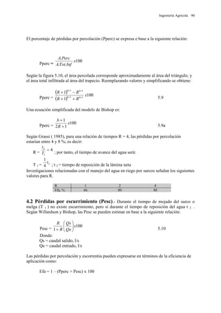 Ingeniería Agrícola 90
El porcentaje de pérdidas por percolación (Pperc) se expresa e base a la siguiente relación:
Pperc =
100
..
.
x
InfTotA
PercA
Según la figura 5.10, el área percolada corresponde aproximadamente al área del triángulo; y
el área total infiltrada al área del trapecio. Reemplazando valores y simplificando se obtiene:
Pperc =
 
 
100
1
1
11
11
x
RR
RR
bb
bb




5.9
Una ecuación simplificada del modelo de Bishop es:
Pperc =
100
12
1
x
R
b


5.9a
Según Grassi ( 1985), para una relación de tiempos R = 4, las pérdidas por percolación
estarían entre 4 y 8 %; es decir:
R =
4
1
2

T
t
; por tanto, el tiempo de avance del agua será:
T 1 = 2
4
1
t
; t 2 = tiempo de reposición de la lámina neta
Investigaciones relacionadas con el manejo del agua en riego por surcos señalan los siguientes
valores para R.
R 1 2 4
Efa, % 66 80 88
4.2 Pérdidas por escurrimiento (Pesc).- Durante el tiempo de mojado del surco o
melga (T 1 ) no existe escurrimiento, pero sí durante el tiempo de reposición del agua t 2 .
Según Willardson y Bishop, las Pesc se pueden estimar en base a la siguiente relación:
Pesc =
100
1
x
Qe
Qs
R
R






 5.10
Donde:
Qs = caudal salido, l/s
Qe = caudal entrado, l/s
Las pérdidas por percolación y escorrentia pueden expresarse en términos de la eficiencia de
aplicación como:
Efa = 1 – (Pperc + Pesc) x 100
 
