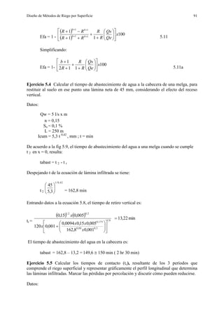 Diseño de Métodos de Riego por Superficie 91
Efa = 1 -
 
 
100
11
1
11
11
x
Qe
Qs
R
R
RR
RR
bb
bb


















5.11
Simplificando:
Efa = 1-
100
112
1
x
Qe
Qs
R
R
R
b
















5.11a
Ejercicio 5.4 Calcular el tiempo de abastecimiento de agua a la cabecera de una melga, para
restituir al suelo en ese punto una lámina neta de 45 mm, considerando el efecto del receso
vertical.
Datos:
Qw = 5 l/s x m
n = 0,15
So = 0,1 %
L = 250 m
Icum = 5,3 t 0,42
, mm ; t = min
De acuerdo a la fig 5.9, el tiempo de abastecimiento del agua a una melga cuando se cumple
t 2 en x = 0, resulta:
tabast = t 2 - t r
Despejando t de la ecuación de lámina infiltrada se tiene:
t 2
42,0/1
3,5
45






= 162,8 min
Entrando datos a la ecuación 5.8, el tiempo de retiro vertical es:
tr =
    min22,13
001,08,162
005,015,00094,0
001,0120
005,015,0
6,1
5,088,0
175,0
2,02,1














x
xx
x
x
El tiempo de abastecimiento del agua en la cabecera es:
tabast = 162,8 – 13,2 = 149,6  150 min ( 2 hr 30 min)
Ejercicio 5.5 Calcular los tiempos de contacto (tc), resultante de los 3 períodos que
comprende el riego superficial y representar gráficamente el perfil longitudinal que determina
las láminas infiltradas. Marcar las pérdidas por percolación y discutir cómo pueden reducirse.
Datos:
 