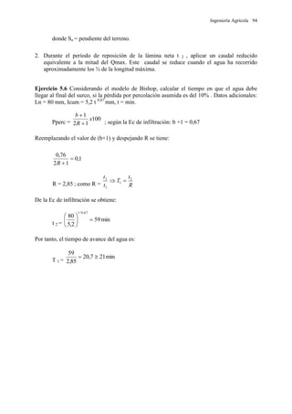 Ingeniería Agrícola 94
donde So = pendiente del terreno.
2. Durante el período de reposición de la lámina neta t 2 , aplicar un caudal reducido
equivalente a la mitad del Qmax. Este caudal se reduce cuando el agua ha recorrido
aproximadamente los ¾ de la longitud máxima.
Ejercicio 5.6 Considerando el modelo de Bishop, calcular el tiempo en que el agua debe
llegar al final del surco, si la pérdida por percolación asumida es del 10% . Datos adicionales:
Ln = 80 mm, Icum = 5,2 t 0,67
mm, t = min.
Pperc =
100
12
1
x
R
b


; según la Ec de infiltración: b +1 = 0,67
Reemplazando el valor de (b+1) y despejando R se tiene:
1,0
12
76,0

R
R = 2,85 ; como R = R
t
T
t
t 2
1
1
2

De la Ec de infiltración se obtiene:
t 2 =
min59
2,5
80
67,0/1






Por tanto, el tiempo de avance del agua es:
T 1 =
min217,20
85,2
59

 