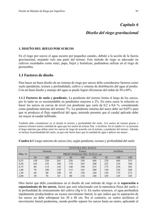 Diseño de Métodos de Riego por Superficie 95
Capítulo 6
Diseño del riego gravitacional
1. DISEÑO DEL RIEGO POR SURCOS
En el riego por surcos el agua escurre por pequeños canales, debido a la acción de la fuerza
gravitacional, mojando solo una parte del terreno. Este método de riego es adecuado en
cultivos escardados como maíz, papa, frejol y hortalizas; pudiéndose utilizar en el riego de
presiembra.
1.1 Factores de diseño
Para hacer un buen diseño de un sistema de riego por surcos debe considerarse factores como
suelo (pendiente, textura y profundidad), cultivo y sistema de distribución del agua al predio.
Con un buen diseño y manejo del agua se puede lograr eficiencias del orden de 50 a 60%.
1.1.1 Factores de suelo y pendiente. La pendiente del terreno limita el largo de los surcos,
por lo tanto no es recomendable en pendientes mayores a 2%. En estos casos la solución es
hacer los surcos en curvas de nivel con pendiente que varía de 0,2 a 0,6 %, considerando
como pendiente máxima del terreno 7%. La pendiente mínima del surco debe ser 0,05% para
que se produzca el flujo superficial del agua, teniendo presente que el caudal aplicado debe
ser mayor al caudal infiltrado.
También debe considerarse en el diseño la textura y profundidad del suelo. Los suelos de textura gruesa o
arenosa retienen menos cantidad de agua que los suelos de textura fina o arcillosa. En el cuadro 6.1 se presenta
el largo máximo que deben tener los surcos de riego de acuerdo con la textura, y pendiente del terreno. Además
se incluye la profundidad del suelo, ya que este factor hace que la cantidad de agua a aplicar sea mayor.
Cuadro 6.1 Largo máximo de surcos (m), según pendiente, textura y profundidad del suelo
Pdte, %
TEXTURA DEL SUELO
Arenosa Franca Arcillosa
PROFUNDIDAD DEL SUELO, cm
50 100 150 50 100 150 50 100 150
0,25 150 220 265 250 350 440 320 460 535
0,50 105 145 180 170 245 300 225 310 380
0,75 80 115 145 140 190 235 175 250 305
1,00 70 100 120 115 165 200 150 230 260
1,50 60 80 100 95 130 160 120 175 215
2,00 50 70 85 80 110 140 105 145 185
Otro factor que debe considerarse en el diseño de este método de riego es la separación o
espaciamiento de los surcos, factor que está relacionado con la naturaleza física del suelo y
la profundidad de erraizamiento del cultivo (fig 6.1). En suelos arenosos, el agua profundiza
rápidamente produciéndose un escaso movimiento lateral, lo que indica que la separación de
los surcos no debe sobrepasar los 30 a 40 cm. Por el contrario, en suelos arcillosos el
movimiento lateral predomina, siendo posible separar los surcos hasta un metro, aplicando el
 