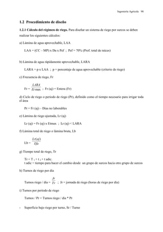 Ingeniería Agrícola 98
1.2 Procedimiento de diseño
1.2.1 Cálculo del régimen de riego. Para diseñar un sistema de riego por surcos se deben
realizar los siguientes cálculos:
a) Lámina de agua aprovechable, LAA
LAA = (CC – MP) x Da x Pef ; Pef = 70% (Prof. total de raíces)
b) Lámina de agua rápidamente aprovechable, LARA
LARA = p x LAA ; p = porcentaje de agua aprovechable (criterio de riego)
c) Frecuencia de riego, Fr
Fr = maxEt
LARA
; Fr (aj) = Entera (Fr)
d) Ciclo de riego o período de riego (Pr), definido como el tiempo necesario para irrigar toda
el área
Pr = Fr (aj) – Días no laborables
e) Lámina de riego ajustada, Lr (aj)
Lr (aj) = Fr (aj) x Etmax ; Lr (aj) < LARA
f) Lámina total de riego o lámina bruta, Lb
Lb = Efa
ajLr )(
g) Tiempo total de riego, Tr
Tr = T 1 + t 2 + t adic.
t adic = tiempo para hacer el cambio desde un grupo de surcos hacia otro grupo de surcos
h) Turnos de riego por día
Turnos riego / día = Tr
Jr
; Jr = jornada de riego (horas de riego por día)
i) Turnos por período de riego
Turnos / Pr = Turnos riego / día * Pr
- Superficie bajo riego por turno, Sr / Turno
 