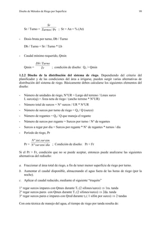 Diseño de Métodos de Riego por Superficie 99
Sr / Turno = Pr/Turnos
Sr
; Sr = An = % (At)
- Dosis bruta por turno, Db / Turno
Db / Turno = Sr / Turno * Lb
- Caudal mínimo requerido, Qmin
Qmin = Tr
TurnoDb/
; condición de diseño: Qo > Qmin
1.2.2 Diseño de la distribución del sistema de riego. Dependiendo del criterio del
planificador y de las condiciones del área a irrigarse, pueden surgir varias alternativas de
distribución del sistema de riego. Básicamente deben calcularse los siguientes elementos del
diseño:
- Número de unidades de riego, N°UR = Largo del terreno / Lmax surco
L surco(aj) = Área neta de riego / (ancho terreno * N°UR)
- Número total de surcos = N° surcos / UR * N°UR
- Número de surcos por turno de riego = Qo / Q (surco)
- Número de regantes = Qo / Q que maneja el regante
- Número de surcos por regante = Surcos por turno / N° de regantes
- Surcos a regar por día = Surcos por regante * N° de regantes * turnos / día
- Período de riego, Pr
Pr = díasurN
surtotN
cos/
cos..


; Condición de diseño: Pr < Fr
Si el Pr > Fr, condición que no se puede aceptar, entonces puede analizarse las siguientes
alternativas del rediseño:
a. Fraccionar el área total de riego, a fin de tener menor superficie de riego por turno.
b. Aumentar el caudal disponible, almacenando el agua fuera de las horas de riego (por la
noche).
c. Aplicar el caudal reducido, mediante el siguiente “truquito”
1° regar surcos impares con Qmax durante T1 (2 sifones/surco)  1ra. tanda
2° regar surcos pares con Qmax durante T1 (2 sifones/surco)  2da. tanda
3° regar surcos pares e impares con Qred durante t2 ( 1 sifón por surco)  2 tandas
Con esta técnica de manejo del agua, el tiempo de riego por tanda resulta de:
 