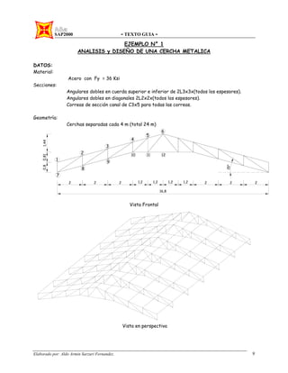 SAP2000 - TEXTO GUIA -
Elaborado por: Aldo Armin Sarzuri Fernandez. 9
EJEMPLO N° 1
ANALISIS y DISEÑO DE UNA CERCHA METALICA
DATOS:
Material:
Acero con Fy = 36 Ksi
Secciones:
Angulares dobles en cuerda superior e inferior de 2L3x3x(todos los espesores).
Angulares dobles en diagonales 2L2x2x(todos los espesores).
Correas de sección canal de C3x5 para todas las correas.
Geometría:
Cerchas separadas cada 4 m (total 24 m)
Vista Frontal
Vista en perspectiva
 
