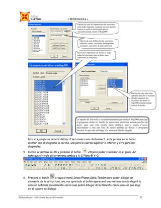 SAP2000 - TEXTO GUIA -
Elaborado por: Aldo Armin Sarzuri Fernandez. 11
Para el ejemplo se deberá definir 2 secciones como Autoselect, esto porque se va hacer
diseñar con el programa la cercha, una para la cuerda superior e inferior y otra para las
diagonales.
5. Cierre la ventana en 3D y presione el botón, 2D para poder visualizar en el plano XZ,
note que el titulo de la ventana cambia a X-Z Plane @ Y=0.
6. Presione el botón o vaya al menú Draw/Frame,Cable,Tendon para poder dibujar un
elemento de la estructura, una vez apretado el botón aparecerá una ventana donde elegirá la
sección definida previamente con la cual podrá dibujar directamente con la sección que elija
en el cuadro de dialogo.
Opción de solo de Importación de secciones,
para poder importar cualquier sección deberá
buscar el archivo Section.pro que se
encuentra donde instalo el Sap2000
Opción de solo definición de secciones
comunes, como: secciones rectangulares,
circulares, secciones de auto seleccion
Opción de auto selección
del lado derecho se traslada
al lado izquierdo las
secciones de donde el
Sap2000 elegirá cuando
realice el diseño.
Secciones importadas de donde se elige
todas las secciones que se desee para
conformar la estructura
La opción de Autoselect, es una herramienta que tiene el Sap2000 para que
el programa realice el diseño de estructuras metálicas usando perfiles de
acero, para usar esta opción basta definirse uno o varios Frames
adicionando a esta una lista de varios perfiles de donde el programa
buscara la que más satisfaga a la norma de diseño elegida.
 