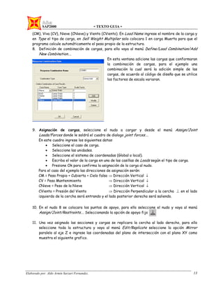 SAP2000 - TEXTO GUIA -
Elaborado por: Aldo Armin Sarzuri Fernandez. 13
(CM), Viva (CV), Nieve (CNieve) y Viento (CViento). En Load Name ingrese el nombre de la carga y
en Type el tipo de carga, en Sell Weight Multiplier solo colocara 1 en carga Muerta para que el
programa calcule automáticamente el peso propio de la estructura.
8. Definición de combinación de cargas, para ello vaya al menú Define/Load Combination/Add
New Combination….
En esta ventana adicione las cargas que conformaran
la combinación de cargas, para el ejemplo una
combinación la cual será la adición simple de las
cargas, de acuerdo al código de diseño que se utilice
los factores de escala variaran.
9. Asignación de cargas, seleccione el nudo a cargar y desde el menú Assign/Joint
Loads/Forces donde le saldrá el cuadro de dialogo joint forces….
En este cuadro ingrese los siguientes datos:
• Seleccione el caso de carga.
• Seleccione las unidades.
• Seleccione el sistema de coordenadas (Global o local).
• Escriba el valor de la carga en una de las casillas de Loads según el tipo de carga.
• Presione Ok para confirma la asignación de la carga al nudo.
Para el caso del ejemplo las direcciones de asignación serán:
CM = Peso Propio + Cubierta + Cielo falso ⇒ Dirección Vertical ↓
CV = Peso Mantenimiento ⇒ Dirección Vertical ↓
CNieve = Peso de la Nieve ⇒ Dirección Vertical ↓
CViento = Presión del Viento ⇒ Dirección Perpendicular a la cercha ⊥ en el lado
izquierdo de la cercha será entrando y el lado posterior derecho será saliendo.
10. En el nudo 8 se colocara los puntos de apoyo, para ello seleccione el nudo y vaya al menú
Assign/Joint/Restraints…. Seleccionando la opción de apoyo fijo
11. Una vez asignado las secciones y cargas se replicara la cercha al lado derecho, para ello
seleccione toda la estructura y vaya al menú Edit/Replicate seleccione la opción Mirror
paralelo al eje Z e ingrese las coordenadas del plano de intersección con el plano XY como
muestra el siguiente grafico.
 
