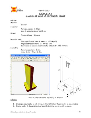 SAP2000 - TEXTO GUIA -
Elaborado por: Aldo Armin Sarzuri Fernandez. 18
EJEMPLO N° 3
ANÁLISIS DE MURO DE CONTENCIÓN SIMPLE
DATOS:
Material:
Concreto
Secciones:
Muro con espesor de 20 cm.
Losa de la zapata espesor de 30 cm.
Cargas:
Presión del agua y del suelo.
Datos del suelo:
Peso especifico del suelo de arena γ = 1900 (kg/m3
)
Angulo de fricción interna Ø = 30 ° con C = 0
Coeficiente de reacción (Coef. Balasto) del suelo K = 3000 (Tn/ m3
)
Geometría:
Muro representativo de 1 m.
Ancho de 1 m y Altura de 2 m.
Vista en perspectiva en el Sap2000 y en Autocad
Solución:
1. Establezca las unidades en kgf-m-C, y en el menú File/New Model, pedirá un nuevo modelo.
2. En este cuadro de dialogo seleccione la opción de iniciar con un modelo en blanco.
 