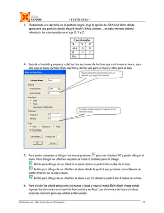 SAP2000 - TEXTO GUIA -
Elaborado por: Aldo Armin Sarzuri Fernandez. 19
3. Presionando clic derecho en la pantalla negra, elija la opción de Edit Grid Data, donde
aparecerá una pantalla donde elegirá Modif./Show Sistem…., en esta ventana deberá
introducir las coordenadas en el eje X, Y y Z.
Coordenadas
X Y Z
-0.4 0 0
0 -1 2
0.6
4. Guarde el modelo y empiece a definir las secciones de las losa que conforman el muro, para
ello vaya al menú Define/Área Section y defina uno para el muro y otro para la losa.
5. Para poder comenzar a dibujar los muros presione para ver el plano YZ y poder dibujar el
muro. Para dibujar un Shell en un plano se tiene 2 botones para el dibujo:
Botón para dibujo de un Shell en el plano donde le pedirá dos nudos de la losa.
Botón para dibujo de un Shell en el plano donde le pedirá que presione con el Mouse un
punto interior de la losa o muro.
Botón para dibujo de un Shell en el plano o en 3D donde le pedirá los 4 nudos de la losa.
6. Para dividir los shells seleccione los muros y losas y vaya al menú Edit/Mesh Areas donde
ingrese las divisiones en el sentido horizontal y vertical. Las divisiones del muro y la losa
deberán coincidir para que ambos estén unidos.
Ingrese el nombre del elemento área, el
material y el ángulo del material.
En ambos cuadros ingrese el espesor de los
elementos áreas.
 