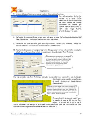 SAP2000 - TEXTO GUIA -
Elaborado por: Aldo Armin Sarzuri Fernandez. 20
7. Una vez dibujado la estructura se procederá al cargado de la misma,
Para ello se deberá definir las
cargas, en el menú Define
seleccione la opción Load Case
en este cuadro de dialogo
adicionara las cargas que
actúan sobre la estructura. En
este caso Carga Muerta,
presión de agua y el suelo.
8. Definición de combinación de cargas, para ello vaya al menú Define/Load Combination/Add
New Combination…. y adiciones las combinaciones que quiera.
9. Definición de Joint Patterns, para ello vaya al menú Define/Joint Patterns… donde solo
deberá cambiar o adicionar solo los nombres del Joint Patterns
10. Asignación de cargas, para asignar la presión del agua y del terreno seleccione los nudos y los
Shells que conforman el muro (solo el muro) y vaya al menú Assign/Joint Patterns:
Una vez asignados los Joint Patterns a los nudos ahora deberemos transmitir a los Shells esta
distribución como presión, para ello vaya
al menú Assign/Area Loads/Surface
Pressure (All):
El procedimiento se deberá repetir para
la presión de agua y del terreno. Para
asignar la presión en la parte de la
zapata solo seleccione esa parte y cárguela como presión sin usar una distribución de Joint
Patterns o como carga uniforme sobre un área con dirección -Z.
Deberá determinar las constantes C y D (A y B son
cero por que solo varia con la altura), pensando que
en la punta del muro la presión es cero y en la base
del muro la presión es igual a la densidad por la
altura del muro, formando así dos sistemas de
ecuaciones con dos incógnitas. Esto deberá
realizarlo para el agua y el terreno
Seleccione la carga y elija By Joint Patterns esto para usar la
distribución de los Joint Patterns el valor del multiplicador
dependerá de la dirección de la carga, será 1 si se quiere que
vaya en el mismo sentido del eje local 3 y -1 si se quiere que
presione en sentido contrario, en Face elija la cara donde se
aplica la presión, en este caso deje 5.
 