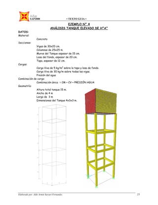 SAP2000 - TEXTO GUIA -
Elaborado por: Aldo Armin Sarzuri Fernandez. 23
EJEMPLO N° 4
ANÁLISIS TANQUE ELEVADO DE H°A°
DATOS:
Material:
Concreto
Secciones:
Vigas de 30x20 cm.
Columnas de 25x25 m.
Muros del Tanque espesor de 15 cm.
Losa del fondo, espesor de 20 cm.
Tapa, espesor de 12 cm.
Cargas:
Carga Viva de 5 kg/m2
sobre la tapa y losa de fondo.
Carga Viva de 30 kg/m sobre todas las vigas.
Presión del agua
Combinación de carga:
Combinación única = CM + CV + PRESIÓN AGUA
Geometría:
Altura total tanque 15 m.
Ancho de 4 m
Largo de 3 m
Dimensiones del Tanque 4x3x3 m.
 