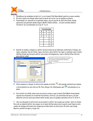 SAP2000 - TEXTO GUIA -
Elaborado por: Aldo Armin Sarzuri Fernandez. 24
Solución:
1. Establezca las unidades en kgf-m-C, y en el menú File/New Model, pedirá un nuevo modelo.
2. En este cuadro de dialogo seleccione la opción de iniciar con un modelo en blanco.
3. Presionando clic derecho en la pantalla negra, elija la opción de Edit Grid Data, donde
aparecerá una pantalla donde elegirá Modif./Show Sistem…., en esta ventana deberá
introducir las coordenadas en el eje X, Y y Z.
Coordenadas
X Y Z
0 0 0
4 3 3
6
9
12
15
4. Guarde el modelo y empiece a definir las secciones de los shell que conforman el tanque, las
vigas, columnas, losa de fondo, tapa y los muro, para definir las vigas o columnas vaya al menú
Define/Frame section para definir secciones rectangulares y vaya a Define/Área Section
para definir shell.
5. Ahora empiece a dibujar la estructura usando en botón esto puede realizarlo por planos
o directamente en una vista en 3D. Para dibujar los Shell puede usar colocándose en un
plano.
6. Para dividir los shells, seleccione los muros y losas y vaya al menú Edit/Mesh Areas donde
ingrese las divisiones en el sentido horizontal y vertical. Las divisiones del muro y la losa
deberán coincidir para que ambos estén unidos, para el ejemplo usaremos 20 en X, 20 en Y.
7. Una vez dibujado la estructura se procederá a definir las cargas que actúan sobre la misma.
Para ello se deberá definir las cargas, en el menú Define seleccione la opción Load Case en este
cuadro de dialogo adicionara las cargas que actúan sobre la estructura. En este caso Carga
Muerta, presión de agua y carga viva.
Esta lista es exclusiva para definir secciones
por el usuario, esta parte elija Adicionar
sección rectangular.
 