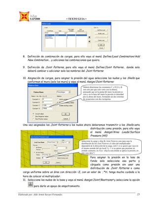 SAP2000 - TEXTO GUIA -
Elaborado por: Aldo Armin Sarzuri Fernandez. 25
8. Definición de combinación de cargas, para ello vaya al menú Define/Load Combination/Add
New Combination…. y adiciones las combinaciones que quiera.
9. Definición de Joint Patterns, para ello vaya al menú Define/Joint Patterns… donde solo
deberá cambiar o adicionar solo los nombres del Joint Patterns
10. Asignación de cargas, para asignar la presión del agua seleccione los nudos y los Shells que
conforman el muro (solo los muro) y vaya al menú Assign/Joint Patterns:
Una vez asignados los Joint Patterns a los nudos ahora deberemos transmitir a los Shells esta
distribución como presión, para ello vaya
al menú Assign/Area Loads/Surface
Pressure (All):
Para asignar la presión en la losa de
fondo solo seleccione esa parte y
cárguela como presión sin usar una
distribución de Joint Patterns o como
carga uniforme sobre un área con dirección –Z, con un valor de γ*H. tenga mucho cuidado a la
hora de colocar el multiplcador.
11. Seleccione los nudos de la base y vaya al menú Assign/Joint/Restrainst y seleccione la opción
para darle un apoyo de empotramiento.
Deberá determinar las constantes C y D (A y B
son cero por que solo varia con la altura),
pensando que en la punta del muro la presión es
cero y en la base del muro la presión es densidad
por la altura del muro, formando así dos sistemas
de ecuaciones con dos incógnitas.
Seleccione la carga y elija By Joint Patterns esto para usar la
distribución de los Joint Patterns el valor del multiplicador
dependerá de la dirección de la carga, será 1 si se quiere que vaya en
el mismo sentido del eje local 3 y -1 si se quiere que presione en
sentido contrario, en Face elija la cara donde se aplica la presión, en
este caso deje 5.
 