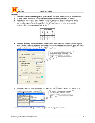 SAP2000 - TEXTO GUIA -
Elaborado por: Aldo Armin Sarzuri Fernandez. 28
Solución:
1. Establezca las unidades en kgf-m-C, y en el menú File/New Model, pedirá un nuevo modelo.
2. En este cuadro de dialogo seleccione la opción de iniciar con un modelo en blanco.
3. Presionando clic derecho en la pantalla negra, elija la opción de Edit Grid Data, donde
aparecerá una pantalla donde elegirá Modif./Show Sistem…., en esta ventana deberá
introducir las coordenadas en el eje X, Y y Z.
Coordenadas
X Y Z
-5 -5 0
0 0 10
5 5
4. Guarde el modelo y empiece a definir las secciones, para definir la columna circular vaya al
menú Define/Frame section para definir secciones circulares de sección llena, para definir la
sección del cable vaya al menú Define/Cable section….
5. Para poder dibujar la columna basta con dibujarla con desde 0 hasta una altura de 10,
para dibujar los cable presione
Una vez terminado de dibujar el cable le aparecerá el siguiente cuadro:
En este sector ingrese el diámetro del cable o
también puede ingresar directamente el área
de cable, en la unidades en que se desee.
De la lista de Line Object Type elija Cable
para dibujar cables, en Section elegirá la
sección de cable que definió anteriormente de
 