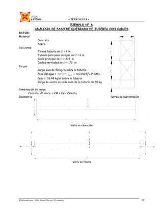 SAP2000 - TEXTO GUIA -
Elaborado por: Aldo Armin Sarzuri Fernandez. 30
EJEMPLO N° 6
ANÁLISIS DE PASO DE QUEBRADA DE TUBERÍA CON CABLES
DATOS:
Material:
Concreto
Acero
Secciones:
Torres tubería de Ø = 4 in.
Tubería para paso de agua de Ø = 6 in.
Cable principal de Ø = 3/4 in.
Cables verticales de Ø = 1/2 in.
Cargas:
Carga Viva de 40 kg/m sobre la tubería.
Peso del agua = πØ2
/2*γAgua = π(0.1524)2
/2*1000
Peso = 36.48 kg/m sobre la tubería.
Carga de viento en cada nudo de la tubería de 60 kg.
Combinación de carga:
Combinación única = CM + CV + CViento
Geometría: Torres de sustentación
Vista en elevación
Vista en Planta
 