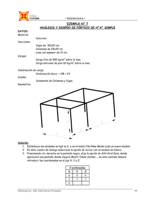 SAP2000 - TEXTO GUIA -
Elaborado por: Aldo Armin Sarzuri Fernandez. 34
EJEMPLO N° 7
ANÁLISIS Y DISEÑO DE PÓRTICO DE H°A° SIMPLE
DATOS:
Material:
Concreto
Secciones:
Vigas de 30x20 cm.
Columnas de 25x25 cm
Losa con espesor de 12 cm.
Cargas:
Carga Viva de 500 kg/m2
sobre la losa.
Carga adicional de piso 60 kg/m2
sobre la losa.
Combinación de carga:
Combinación única = CM + CV
Diseño:
Solamente de Columnas y Vigas.
Geometría:
Solución:
1. Establezca las unidades en kgf-m-C, y en el menú File/New Model, pida un nuevo modelo.
2. En este cuadro de dialogo seleccione la opción de iniciar con un modelo en blanco.
3. Presionando clic derecho en la pantalla negra, elija la opción de Edit Grid Data, donde
aparecerá una pantalla donde elegirá Modif./Show Sistem…., en esta ventana deberá
introducir las coordenadas en el eje X, Y y Z.
Coordenadas
X Y Z
0 0 0
3 5 3
8
 