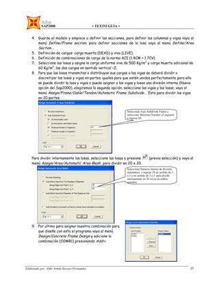 SAP2000 - TEXTO GUIA -
Elaborado por: Aldo Armin Sarzuri Fernandez. 35
4. Guarde el modelo y empiece a definir las secciones, para definir las columnas y vigas vaya al
menú Define/Frame section, para definir secciones de la losa vaya al menú Define/Area
Section….
5. Definición de cargas: carga muerta (DEAD) y viva (LIVE).
6. Definición de combinaciones de carga de la norma ACI (1.4CM + 1.7CV)
7. Seleccione las losas y asigne la carga uniforme viva de 500 Kg/m2
y carga muerta adicional de
60 Kg/m2
, las dos cargas en sentido vertical –Z.
8. Para que las losas transmitan o distribuyan sus cargas a las vigas se deberá dividir o
discretizar las losas y vigas en partes iguales para que estén unidos perfectamente para ello
se puede dividir la losa y vigas o puede asignar a las vigas y losas una división interna (Nueva
opción del Sap2000), elegiremos la segunda opción, seleccione las vigas y las losas, vaya al
menú Assign/Frame/Cable/Tendon/Automatic Frame Subdivide…. Esto para dividir las vigas
en 20 partes.
Para dividir internamente las losas, seleccione las losas o presione (previa selección) y vaya al
menú Assign/Area/Automatic Area Mesh…para dividir en 20 x 20.
9. Por ultimo para asignar nuestra combinación para
que diseñe con esta el programa vaya al menú
Design/Concrete Frame Design y adicione la
combinación (COMB1) presionando Add>>.
Seleccione Auto Subdivide Frame y
seleccione Minimun Number of segment
e ingrese 20.
Seleccione Número interno de división
automática e ingrese 20 en sentido de 1
a 2 y en sentido de 2 a 3. para dividir
internamente en 20 veces en ambos
sentidos.
 
