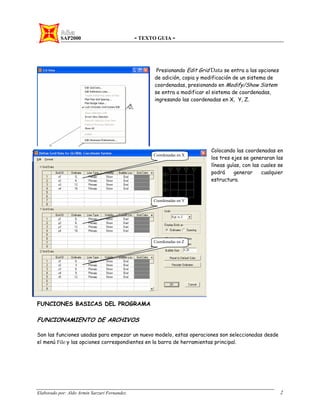 SAP2000 - TEXTO GUIA -
Elaborado por: Aldo Armin Sarzuri Fernandez. 2
Presionando Edit Grid Data se entra a las opciones
de adición, copia y modificación de un sistema de
coordenadas, presionando en Modify/Show Sistem
se entra a modificar el sistema de coordenadas,
ingresando las coordenadas en X, Y, Z.
Colocando las coordenadas en
los tres ejes se generaran las
líneas guías, con las cuales se
podrá generar cualquier
estructura.
FUNCIONES BASICAS DEL PROGRAMA
FUNCIONAMIENTO DE ARCHIVOS
Son las funciones usadas para empezar un nuevo modelo, estas operaciones son seleccionadas desde
el menú File y las opciones correspondientes en la barra de herramientas principal.
Coordenadas en X
Coordenadas en Y
Coordenadas en Z
 